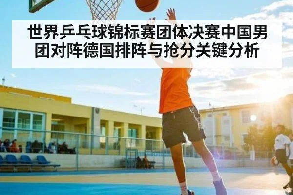 世界乒乓球锦标赛团体决赛中国男团对阵德国排阵与抢分关键分析