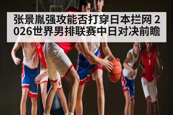 张景胤强攻能否打穿日本拦网 2026世界男排联赛中日对决前瞻